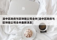 渝中区政府与区块链公司合并[渝中区政府与区块链公司合并最新消息]